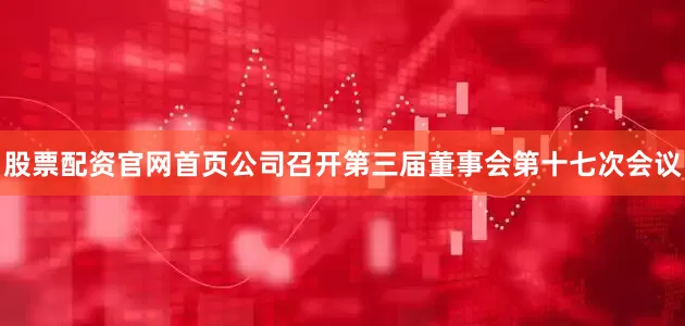 股票配资官网首页公司召开第三届董事会第十七次会议