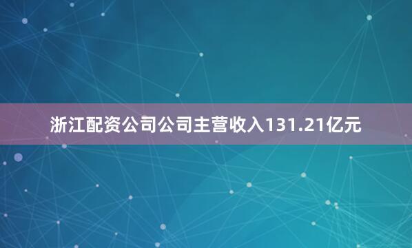 浙江配资公司公司主营收入131.21亿元