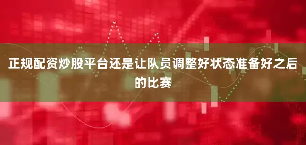 正规配资炒股平台还是让队员调整好状态准备好之后的比赛