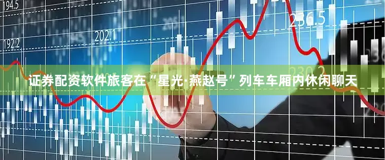 证券配资软件旅客在“星光·燕赵号”列车车厢内休闲聊天